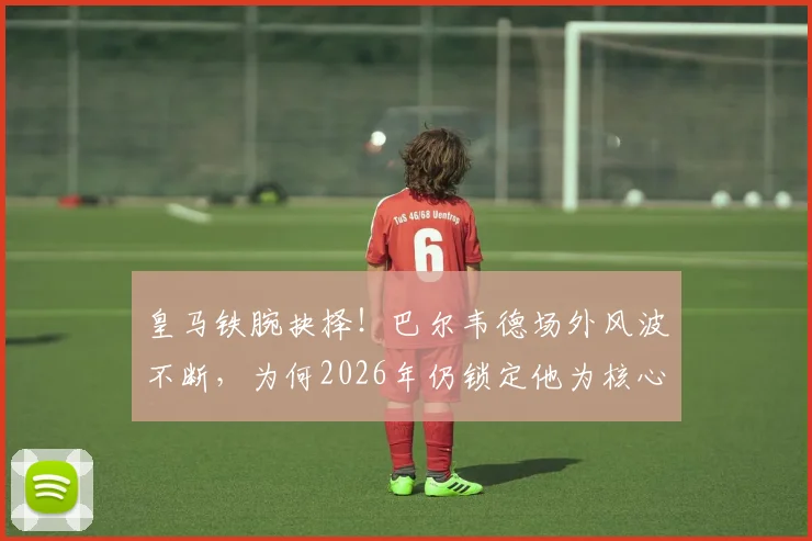 皇马铁腕抉择！巴尔韦德场外风波不断，为何2026年仍锁定他为核心与未来队长？深度剖析更衣室地位