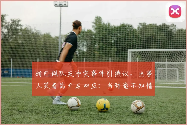 姆巴佩队友冲突事件引热议，当事人笑着离开后回应：当时毫不知情，详细经过与视频全解析