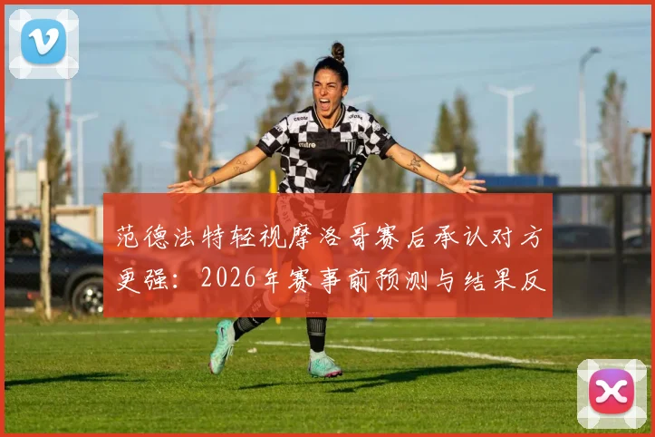 范德法特轻视摩洛哥赛后承认对方更强：2026年赛事前预测与结果反差引热议