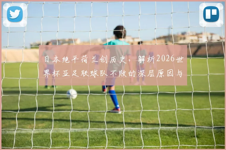 日本绝平荷兰创历史，解析2026世界杯亚足联球队不败的深层原因与未来挑战