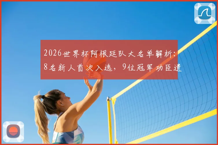 2026世界杯阿根廷队大名单解析：8名新人首次入选，9位冠军功臣遗憾落选原因深度剖析