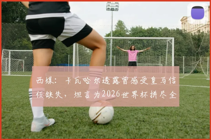 西媒:卡瓦哈尔透露曾感受皇马信任缺失,坦言为2026世界杯拼尽全力恢复状态
