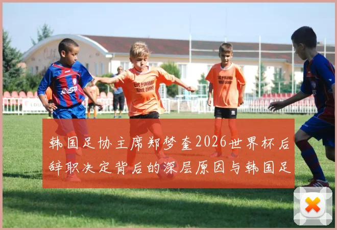 韩国足协主席郑梦奎2026世界杯后辞职决定背后的深层原因与韩国足球未来走向分析
