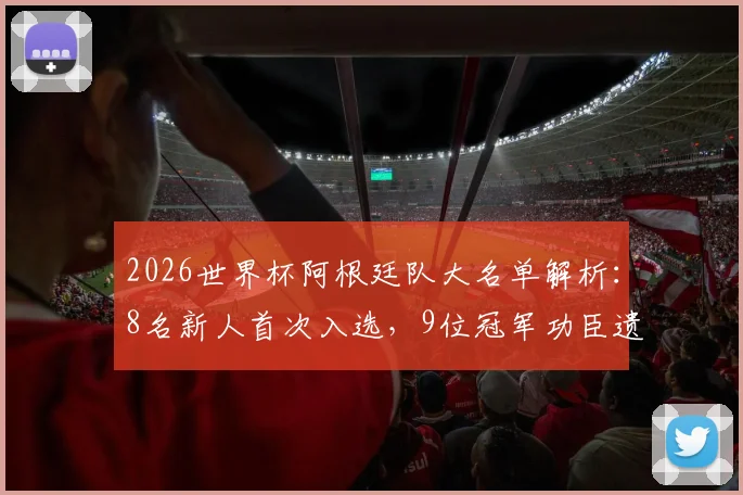 2026世界杯阿根廷队大名单解析：8名新人首次入选，9位冠军功臣遗憾落选原因深度剖析