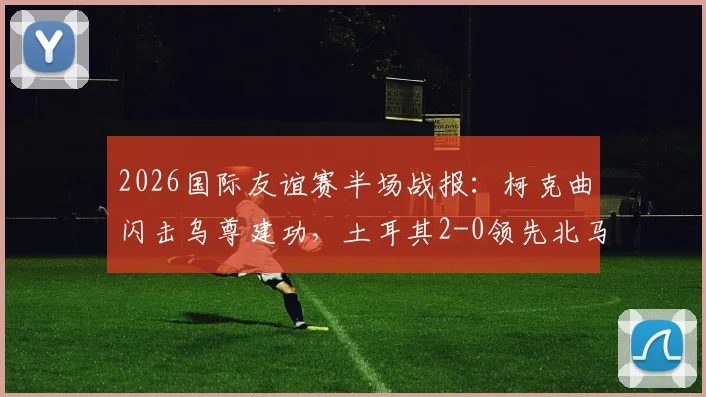 2026国际友谊赛半场战报：柯克曲闪击乌尊建功，土耳其2-0领先北马其顿，全场回顾与进球分析