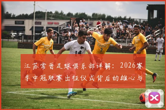 江苏常晋足球俱乐部详解：2026赛季中冠联赛出征仪式背后的雄心与球队阵容前瞻