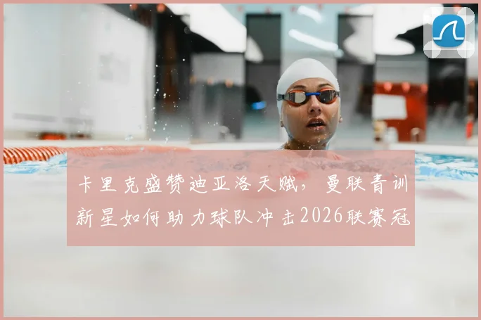 卡里克盛赞迪亚洛天赋,曼联青训新星如何助力球队冲击2026联赛冠军?红魔终极目标深度解析