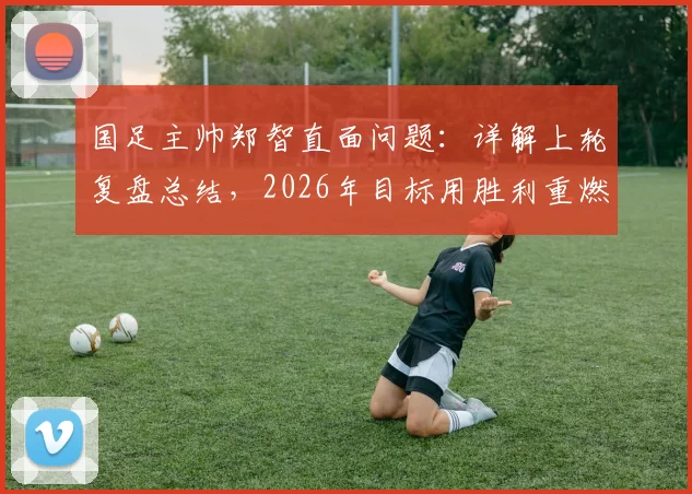 国足主帅郑智直面问题：详解上轮复盘总结，2026年目标用胜利重燃球迷信心