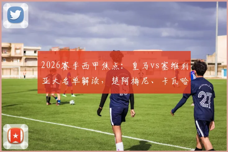 2026赛季西甲焦点：皇马vs塞维利亚大名单解读，楚阿梅尼、卡瓦哈尔入选，巴尔韦德伤缺影响几何？