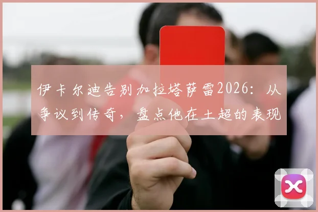 伊卡尔迪告别加拉塔萨雷2026：从争议到传奇，盘点他在土超的表现与球迷狂热的爱