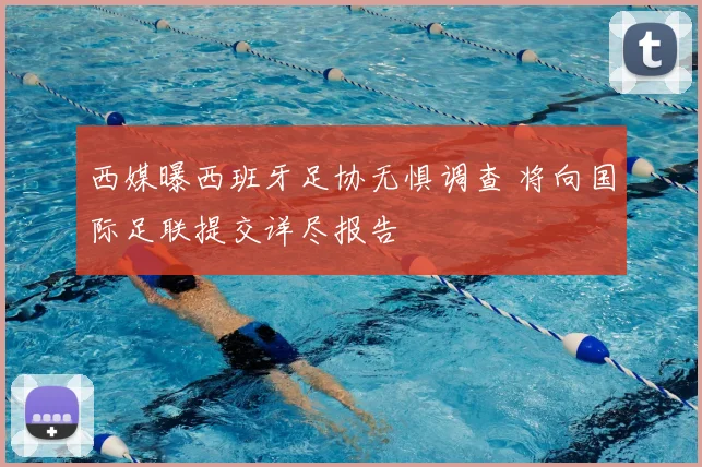 西媒曝西班牙足协无惧调查 将向国际足联提交详尽报告
