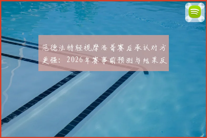 范德法特轻视摩洛哥赛后承认对方更强:2026年赛事前预测与结果反差引热议