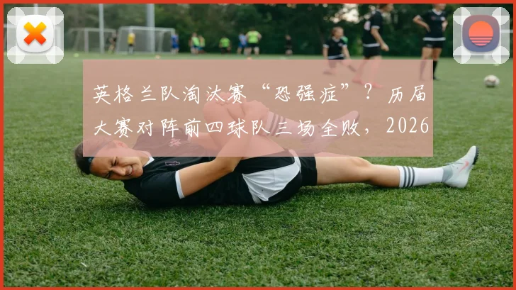 英格兰队淘汰赛“恐强症”？历届大赛对阵前四球队三场全败，2026世界杯破咒前景分析