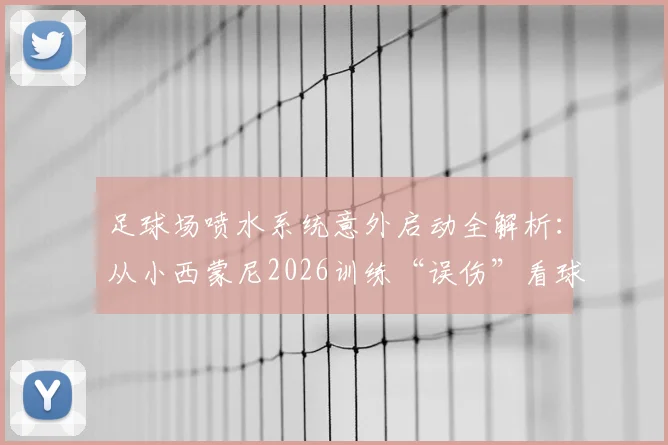 足球场喷水系统意外启动全解析：从小西蒙尼2026训练“误伤”看球场灌概安全与应急处理