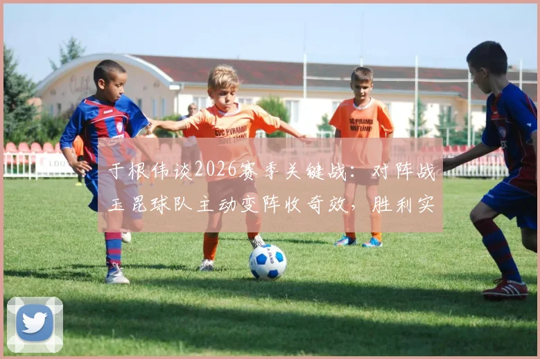 于根伟谈2026赛季关键战：对阵战玉昆球队主动变阵收奇效，胜利实至名归
