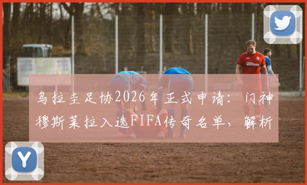 乌拉圭足协2026年正式申请：门神穆斯莱拉入选FIFA传奇名单，解析其职业生涯与入选意义
