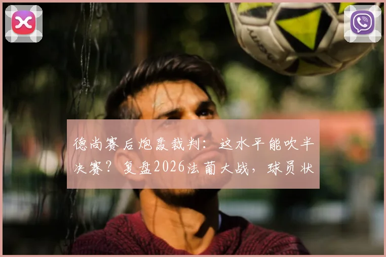 德尚赛后炮轰裁判：这水平能吹半决赛？复盘2026法葡大战，球员状态低迷是真因
