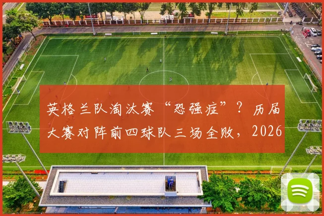 英格兰队淘汰赛“恐强症”?历届大赛对阵前四球队三场全败,2026世界杯破咒前景分析
