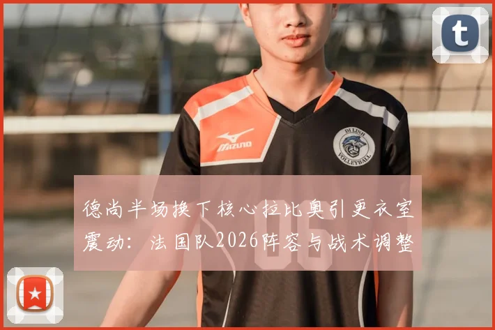 德尚半场换下核心拉比奥引更衣室震动：法国队2026阵容与战术调整陷僵局