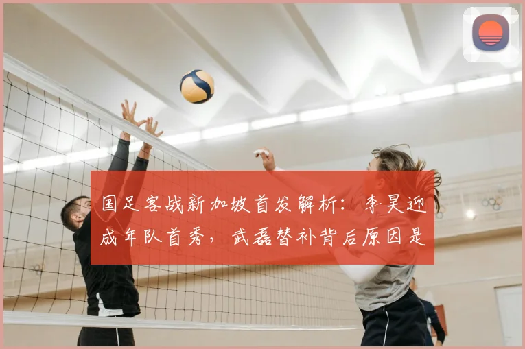 国足客战新加坡首发解析:李昊迎成年队首秀,武磊替补背后原因是什么?2026世预赛名单预测