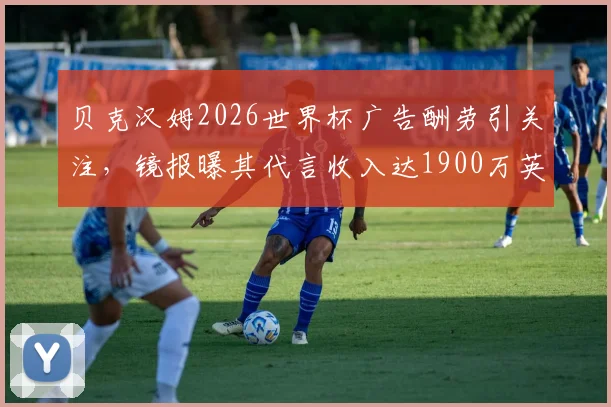 贝克汉姆2026世界杯广告酬劳引关注，镜报曝其代言收入达1900万英镑背后详情解读
