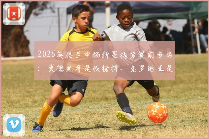 2026英格兰中场新星梅努赛前专访：莫德里奇是我榜样，克罗地亚是必须克服的硬仗
