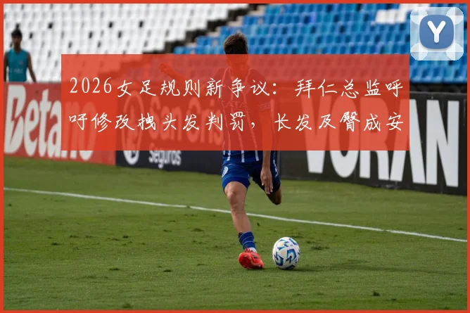 2026女足规则新争议：拜仁总监呼吁修改拽头发判罚，长发及臀成安全隐患引热议