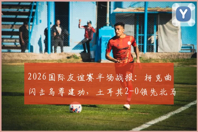 2026国际友谊赛半场战报：柯克曲闪击乌尊建功，土耳其2-0领先北马其顿，全场回顾与进球分析