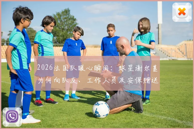 2026法国队暖心瞬间：球星谢尔基为何向队友、工作人员及安保赠送耳机？附赠礼品牌与体育圈温情时刻盘点