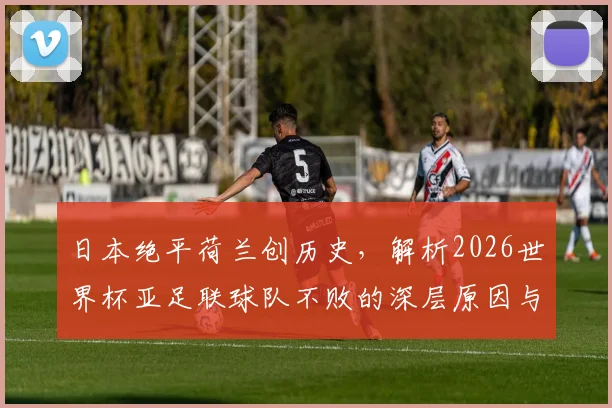 日本绝平荷兰创历史，解析2026世界杯亚足联球队不败的深层原因与未来挑战