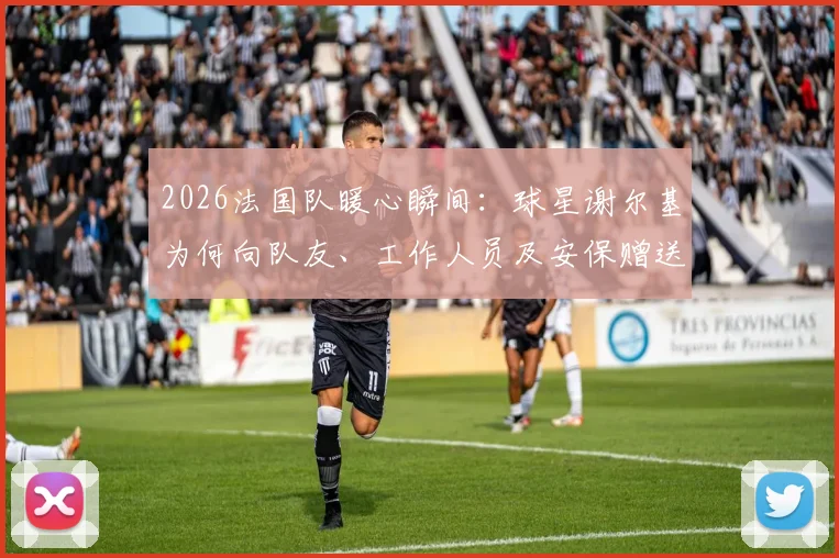 2026法国队暖心瞬间：球星谢尔基为何向队友、工作人员及安保赠送耳机？附赠礼品牌与体育圈温情时刻盘点