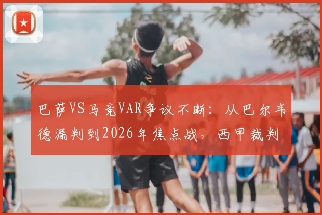 巴萨VS马竞VAR争议不断：从巴尔韦德漏判到2026年焦点战，西甲裁判尺度再遭球迷拷问