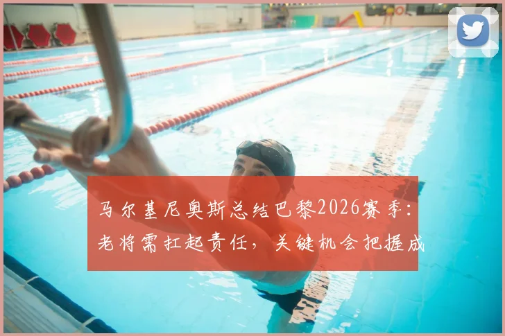马尔基尼奥斯总结巴黎2026赛季：老将需扛起责任，关键机会把握成痛点，未来如何调整？