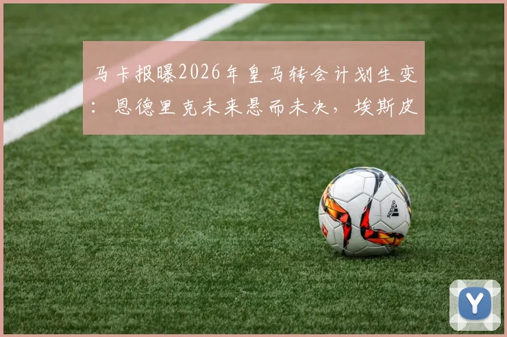 马卡报曝2026年皇马转会计划生变：恩德里克未来悬而未决，埃斯皮加盟影响解析