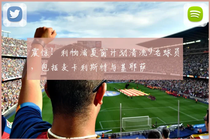 震惊！利物浦夏窗计划清洗9名球员，包括麦卡利斯特与基耶萨