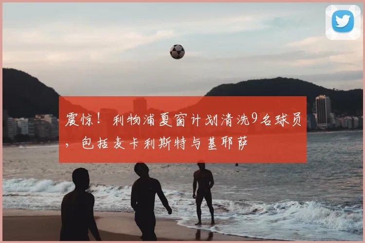 震惊！利物浦夏窗计划清洗9名球员，包括麦卡利斯特与基耶萨