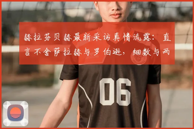 赫拉芬贝赫最新采访真情流露：直言不舍萨拉赫与罗伯逊，细数与两大巨星的并肩岁月