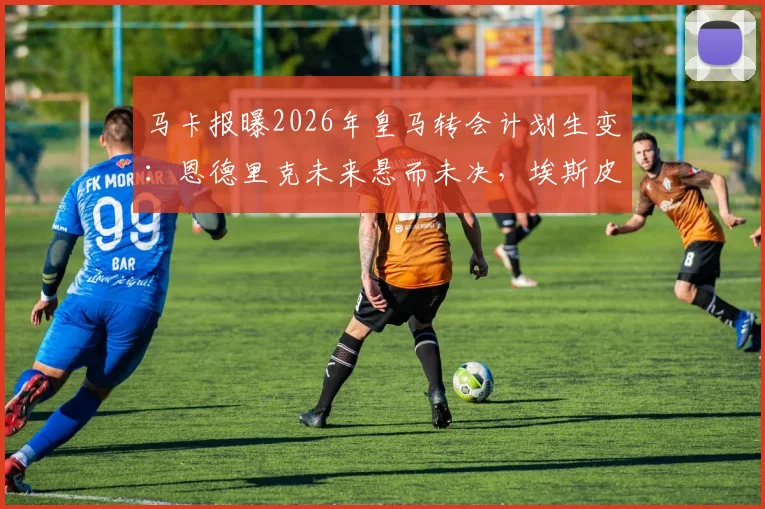 马卡报曝2026年皇马转会计划生变：恩德里克未来悬而未决，埃斯皮加盟影响解析
