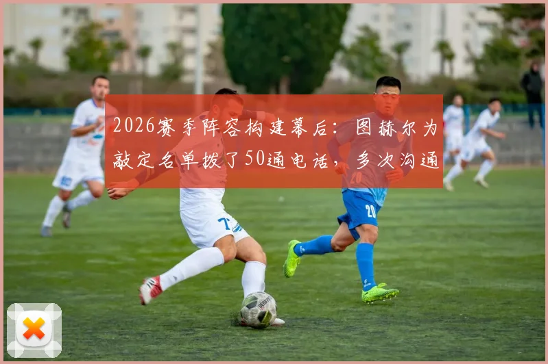 2026赛季阵容构建幕后：图赫尔为敲定名单拨了50通电话，多次沟通气氛紧张