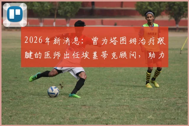 2026年新消息：曾为塔图姆治疗跟腱的医师出任埃基蒂克顾问，助力其成功恢复行走