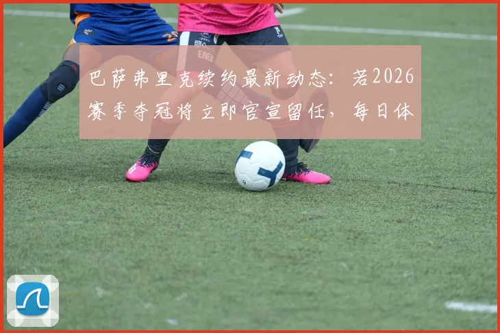 巴萨弗里克续约最新动态：若2026赛季夺冠将立即官宣留任，每日体育报独家解读