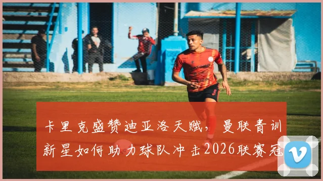 卡里克盛赞迪亚洛天赋，曼联青训新星如何助力球队冲击2026联赛冠军？红魔终极目标深度解析