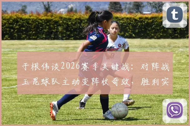 于根伟谈2026赛季关键战：对阵战玉昆球队主动变阵收奇效，胜利实至名归