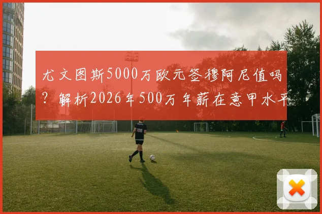 尤文图斯5000万欧元签穆阿尼值吗？解析2026年500万年薪在意甲水平与球员适配性