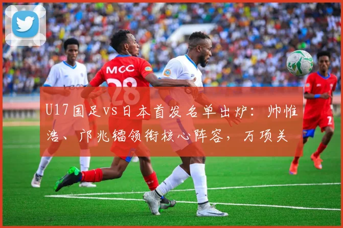 U17国足vs日本首发名单出炉:帅惟浩、邝兆镭领衔核心阵容,万项关键位置解析与赛前展望