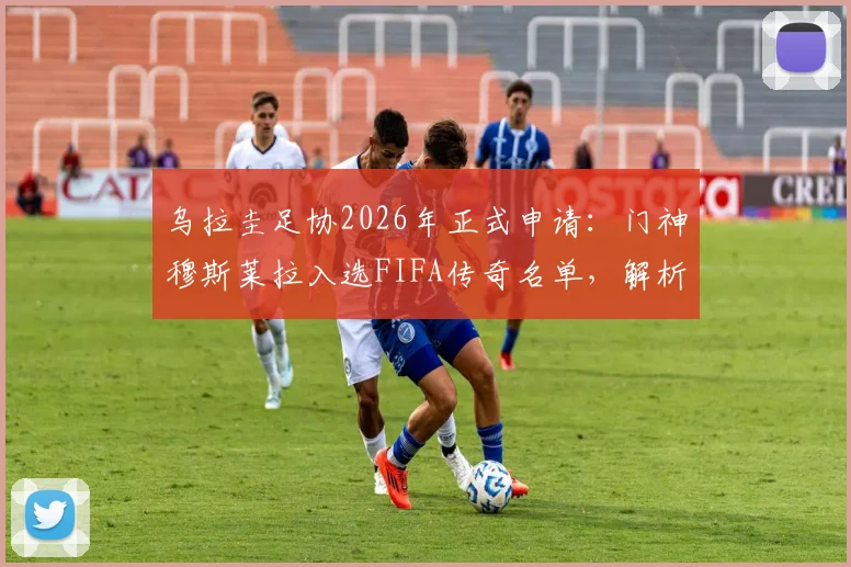 乌拉圭足协2026年正式申请:门神穆斯莱拉入选FIFA传奇名单,解析其职业生涯与入选意义