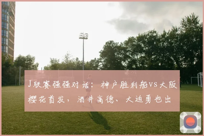 J联赛强强对话：神户胜利船vs大阪樱花首发，酒井高德、大迫勇也出战