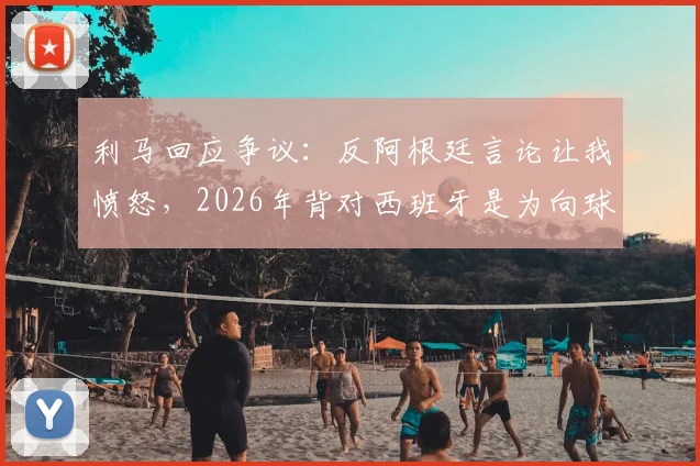 利马回应争议：反阿根廷言论让我愤怒，2026年背对西班牙是为向球迷致敬