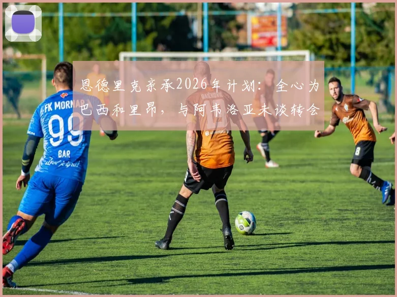 恩德里克亲承2026年计划：全心为巴西和里昂，与阿韦洛亚未谈转会事宜