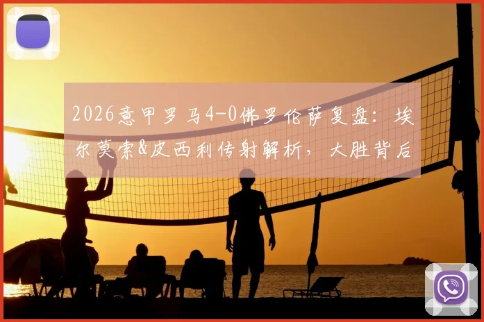 2026意甲罗马4-0佛罗伦萨复盘：埃尔莫索&皮西利传射解析，大胜背后的战术关键与积分榜影响